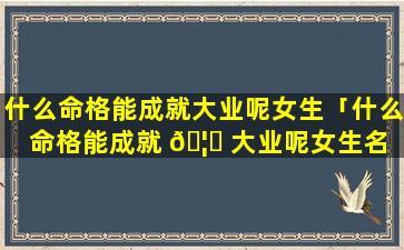 什么命格能成就大业呢女生「什么命格能成就 🦊 大业呢女生名 🐼 字」